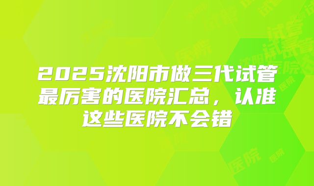 2025沈阳市做三代试管最厉害的医院汇总，认准这些医院不会错