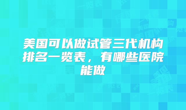 美国可以做试管三代机构排名一览表，有哪些医院能做
