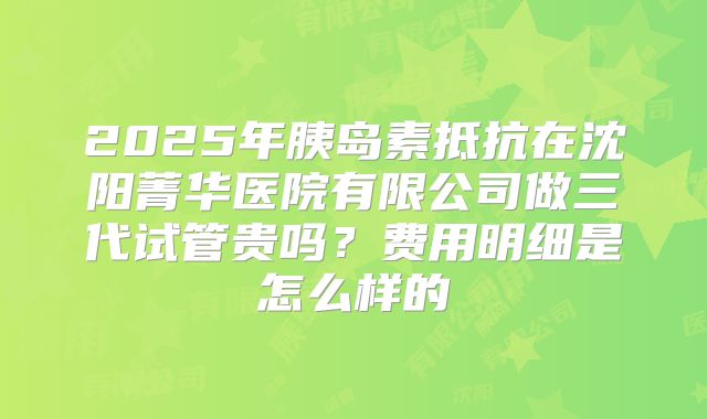 2025年胰岛素抵抗在沈阳菁华医院有限公司做三代试管贵吗？费用明细是怎么样的