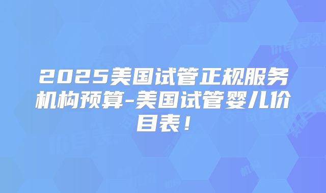 2025美国试管正规服务机构预算-美国试管婴儿价目表！