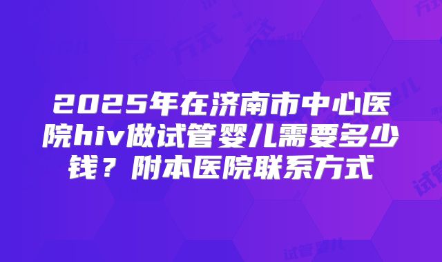 2025年在济南市中心医院hiv做试管婴儿需要多少钱？附本医院联系方式