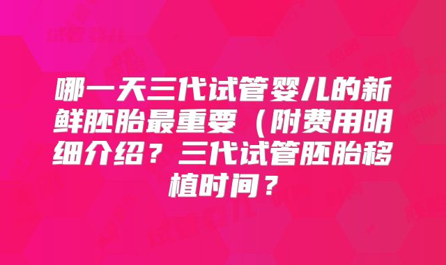 哪一天三代试管婴儿的新鲜胚胎最重要（附费用明细介绍？三代试管胚胎移植时间？