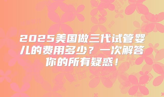 2025美国做三代试管婴儿的费用多少？一次解答你的所有疑惑！