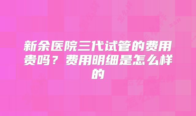 新余医院三代试管的费用贵吗？费用明细是怎么样的