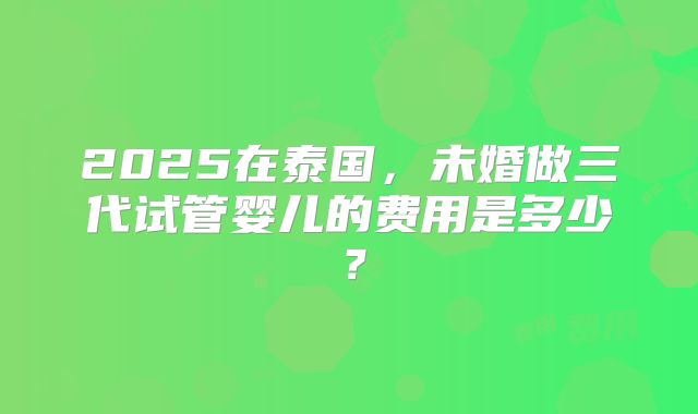 2025在泰国，未婚做三代试管婴儿的费用是多少？