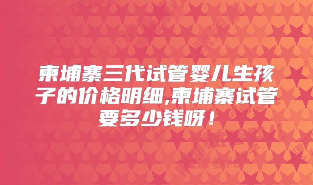 柬埔寨三代试管婴儿生孩子的价格明细,柬埔寨试管要多少钱呀！