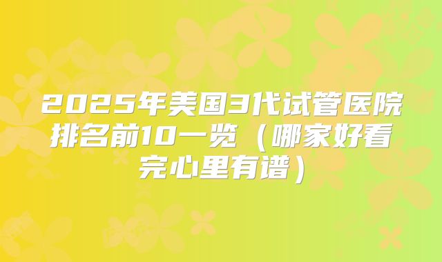 2025年美国3代试管医院排名前10一览(哪家好看完心里有谱)