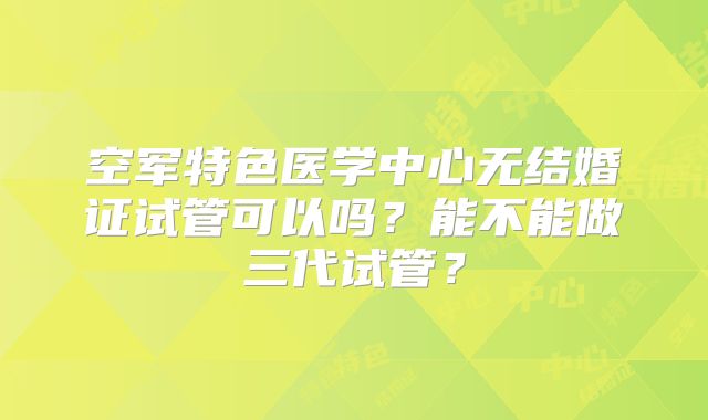空军特色医学中心无结婚证试管可以吗？能不能做三代试管？