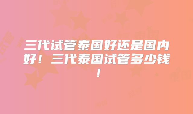 三代试管泰国好还是国内好！三代泰国试管多少钱！