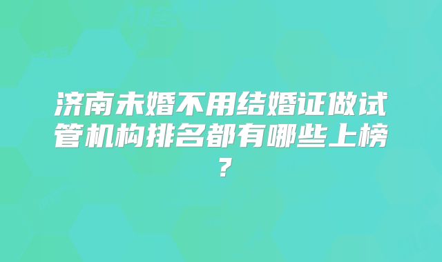 济南未婚不用结婚证做试管机构排名都有哪些上榜？