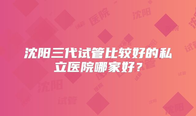 沈阳三代试管比较好的私立医院哪家好?