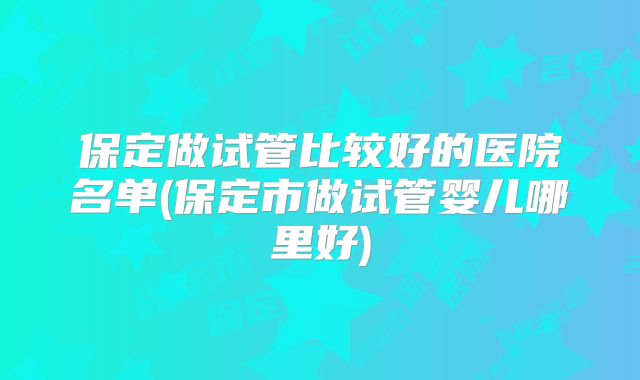 保定做试管比较好的医院名单(保定市做试管婴儿哪里好)