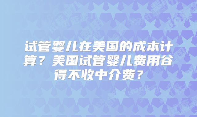 试管婴儿在美国的成本计算?美国试管婴儿费用谷得不收中介费?