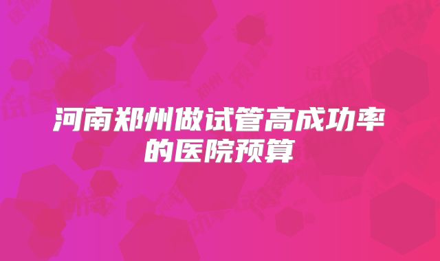 河南郑州做试管高成功率的医院预算