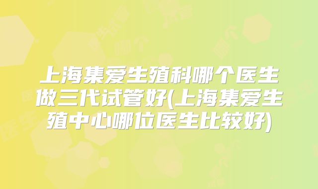 上海集爱生殖科哪个医生做三代试管好(上海集爱生殖中心哪位医生比较好)