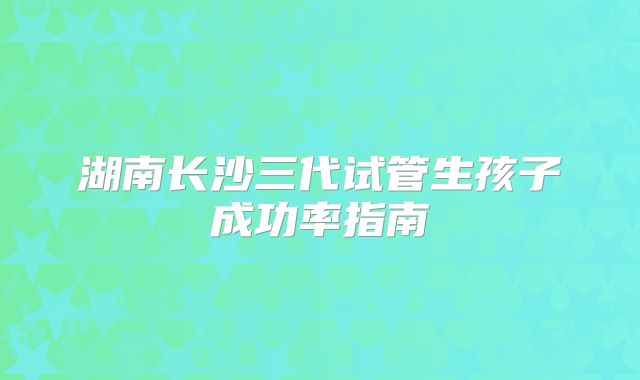 湖南长沙三代试管生孩子成功率指南