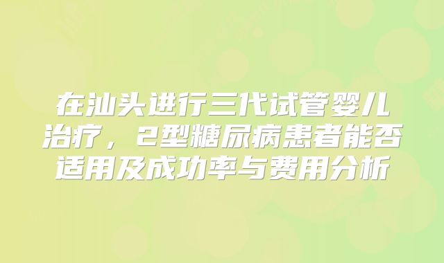在汕头进行三代试管婴儿治疗，2型糖尿病患者能否适用及成功率与费用分析