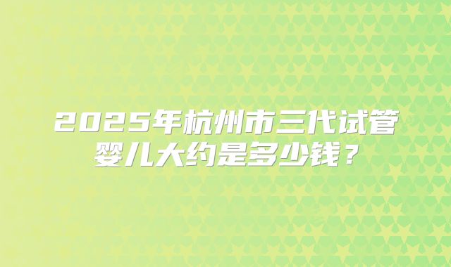 2025年杭州市三代试管婴儿大约是多少钱？