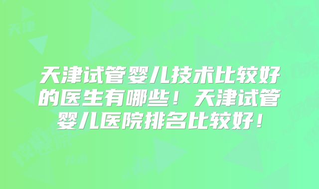 天津试管婴儿技术比较好的医生有哪些！天津试管婴儿医院排名比较好！