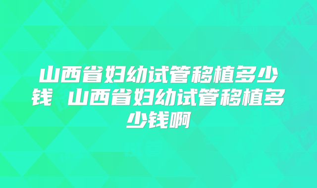 山西省妇幼试管移植多少钱 山西省妇幼试管移植多少钱啊