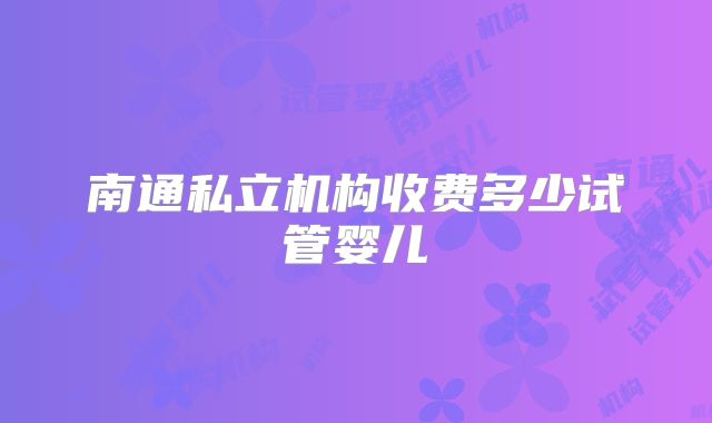南通私立机构收费多少试管婴儿