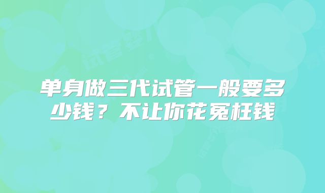 单身做三代试管一般要多少钱？不让你花冤枉钱