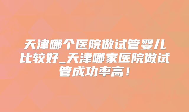 天津哪个医院做试管婴儿比较好_天津哪家医院做试管成功率高!