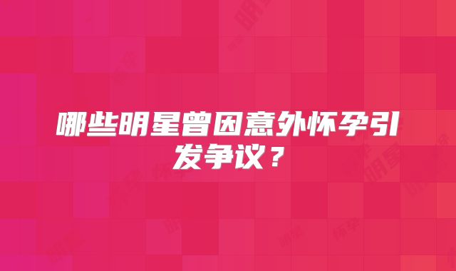 哪些明星曾因意外怀孕引发争议？