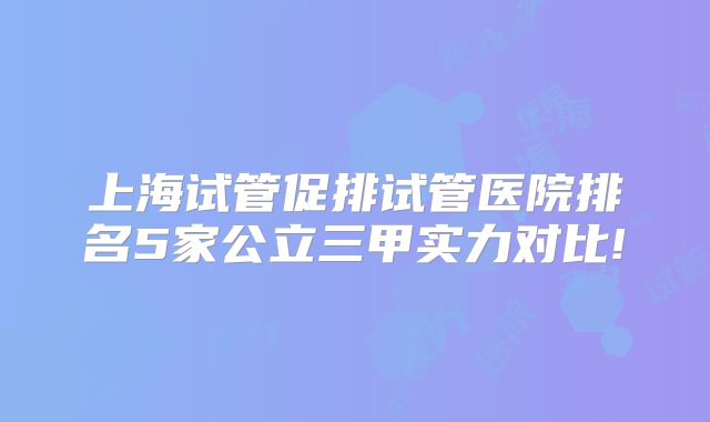 上海试管促排试管医院排名5家公立三甲实力对比!