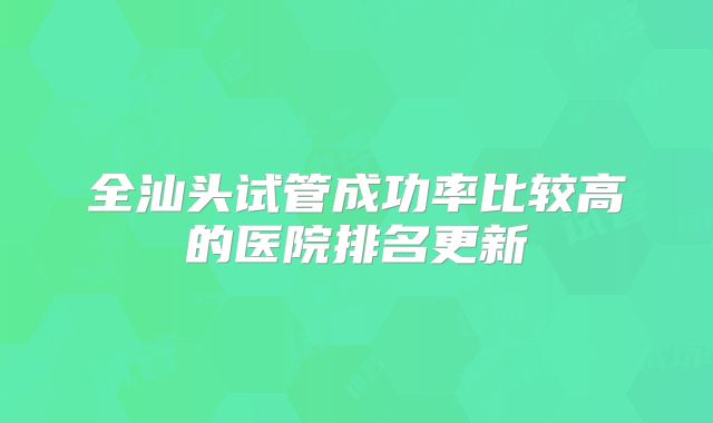 全汕头试管成功率比较高的医院排名更新