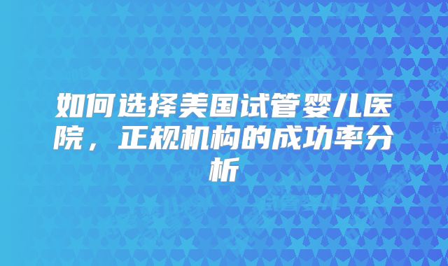 如何选择美国试管婴儿医院，正规机构的成功率分析