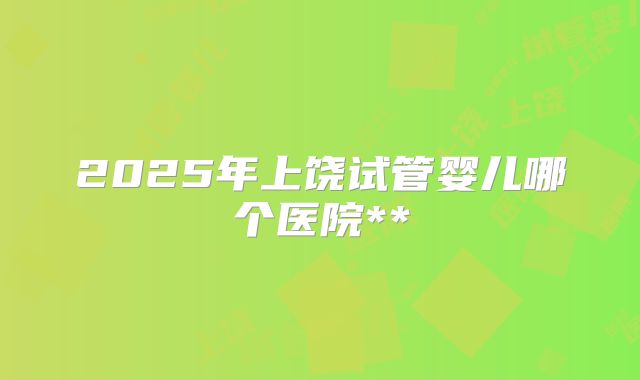 2025年上饶试管婴儿哪个医院**