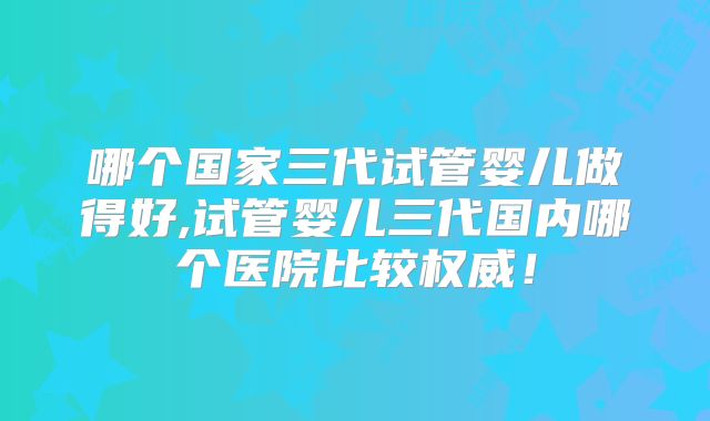哪个国家三代试管婴儿做得好,试管婴儿三代国内哪个医院比较权威！