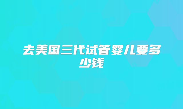 去美国三代试管婴儿要多少钱