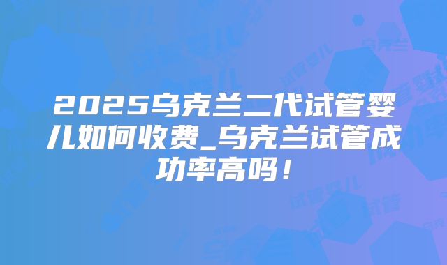 2025乌克兰二代试管婴儿如何收费_乌克兰试管成功率高吗！