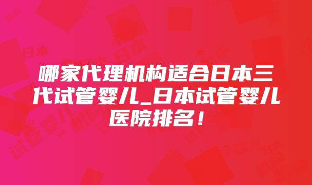 哪家代理机构适合日本三代试管婴儿_日本试管婴儿医院排名！