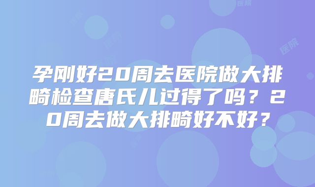 孕刚好20周去医院做大排畸检查唐氏儿过得了吗？20周去做大排畸好不好？