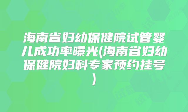 海南省妇幼保健院试管婴儿成功率曝光(海南省妇幼保健院妇科专家预约挂号)