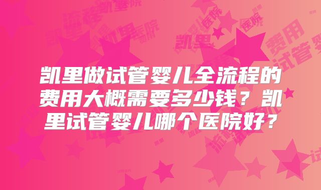 凯里做试管婴儿全流程的费用大概需要多少钱?凯里试管婴儿哪个医院好?