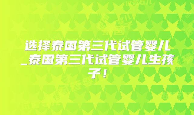 选择泰国第三代试管婴儿_泰国第三代试管婴儿生孩子！