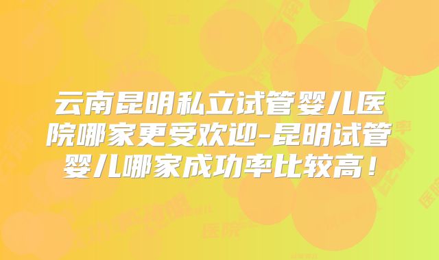 云南昆明私立试管婴儿医院哪家更受欢迎-昆明试管婴儿哪家成功率比较高！