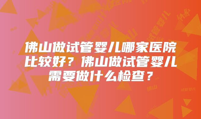 佛山做试管婴儿哪家医院比较好？佛山做试管婴儿需要做什么检查？