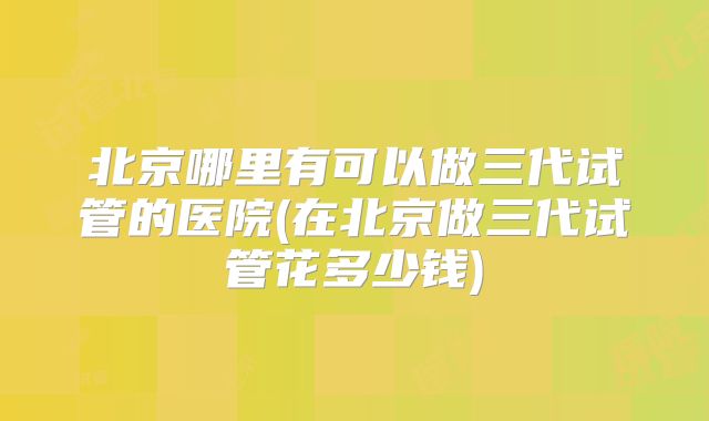 北京哪里有可以做三代试管的医院(在北京做三代试管花多少钱)