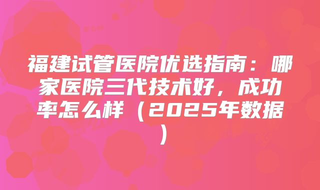 福建试管医院优选指南：哪家医院三代技术好，成功率怎么样（2025年数据）