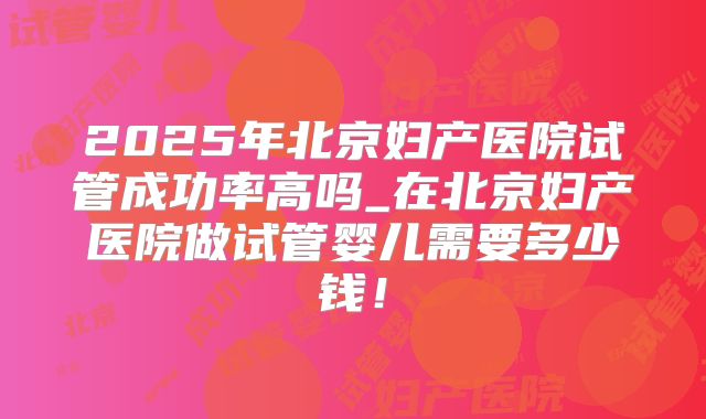 2025年北京妇产医院试管成功率高吗_在北京妇产医院做试管婴儿需要多少钱！