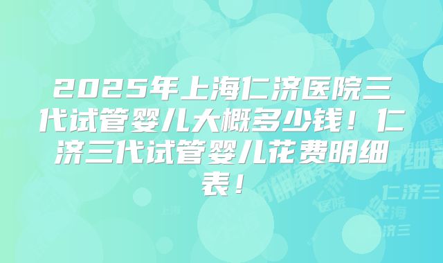 2025年上海仁济医院三代试管婴儿大概多少钱！仁济三代试管婴儿花费明细表！