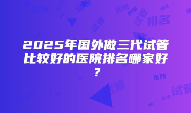 2025年国外做三代试管比较好的医院排名哪家好?