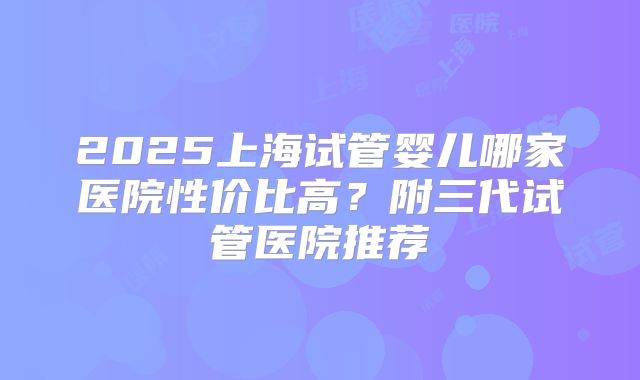 2025上海试管婴儿哪家医院性价比高？附三代试管医院推荐
