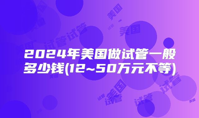 2024年美国做试管一般多少钱(12~50万元不等)