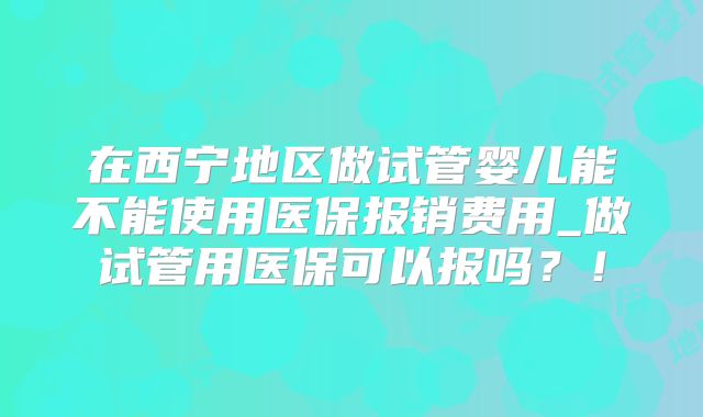 在西宁地区做试管婴儿能不能使用医保报销费用_做试管用医保可以报吗？！